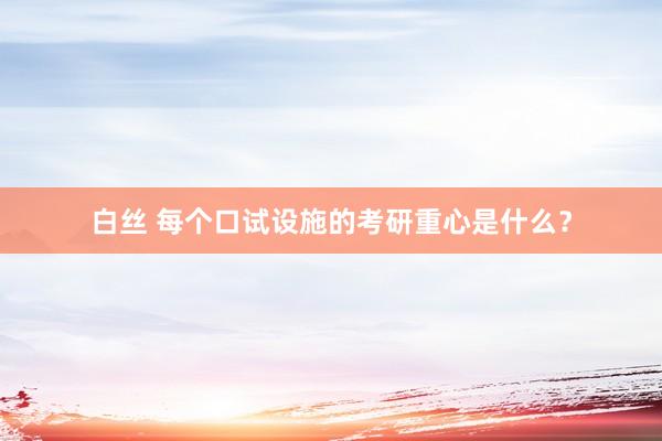 白丝 每个口试设施的考研重心是什么？