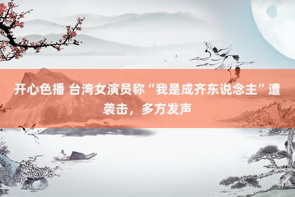 开心色播 台湾女演员称“我是成齐东说念主”遭袭击，多方发声