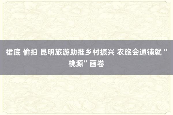 裙底 偷拍 昆明旅游助推乡村振兴 农旅会通铺就“桃源”画卷