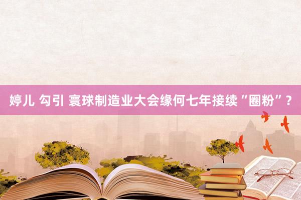 婷儿 勾引 寰球制造业大会缘何七年接续“圈粉”？
