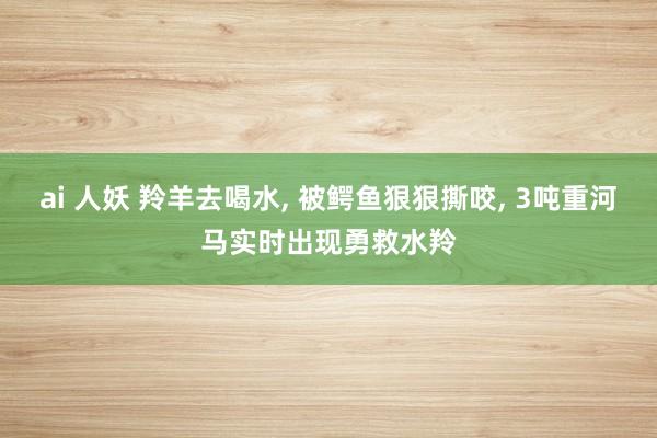 ai 人妖 羚羊去喝水， 被鳄鱼狠狠撕咬， 3吨重河马实时出现勇救水羚