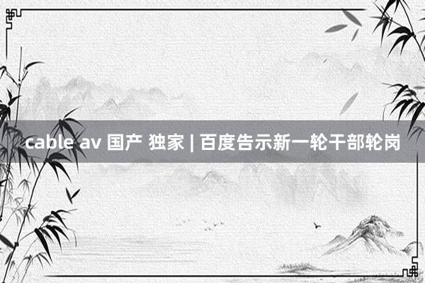 cable av 国产 独家 | 百度告示新一轮干部轮岗