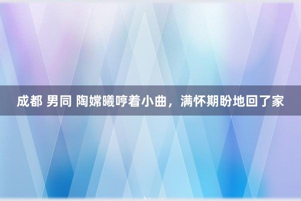 成都 男同 陶嫦曦哼着小曲，满怀期盼地回了家
