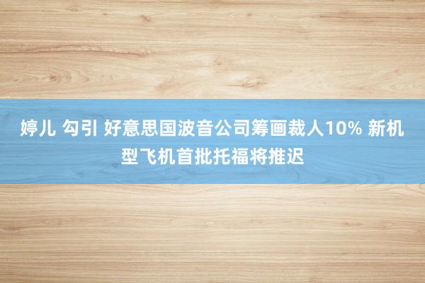 婷儿 勾引 好意思国波音公司筹画裁人10% 新机型飞机首批托福将推迟