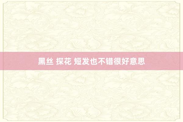 黑丝 探花 短发也不错很好意思