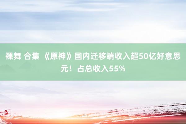 裸舞 合集 《原神》国内迁移端收入超50亿好意思元！占总收入55%