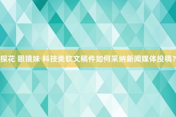探花 眼镜妹 科技类软文稿件如何采纳新闻媒体投稿？