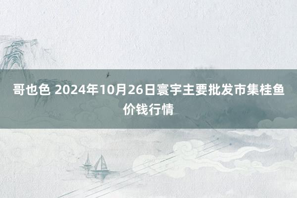 哥也色 2024年10月26日寰宇主要批发市集桂鱼价钱行情