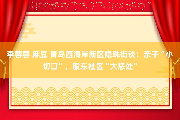 李蓉蓉 麻豆 青岛西海岸新区隐珠街谈：亲子“小切口”，股东社区“大惩处”
