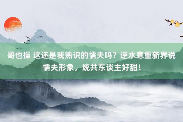 哥也操 这还是我熟识的懦夫吗？逆水寒重新界说懦夫形象，统共东谈主好甜！