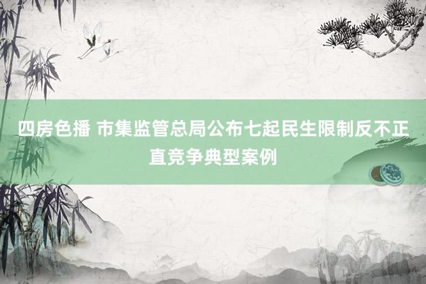 四房色播 市集监管总局公布七起民生限制反不正直竞争典型案例
