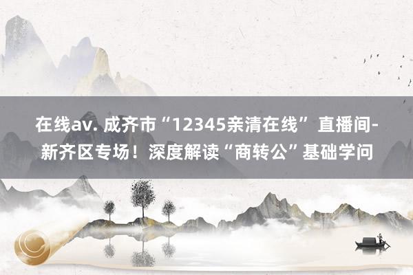 在线av. 成齐市“12345亲清在线” 直播间-新齐区专场！深度解读“商转公”基础学问