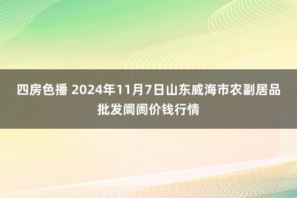 四房色播 2024年11月7日山东威海市农副居品批发阛阓价钱行情