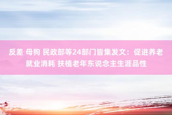 反差 母狗 民政部等24部门皆集发文：促进养老就业消耗 扶植老年东说念主生涯品性