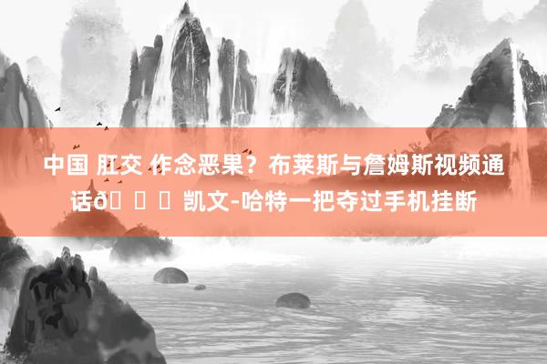 中国 肛交 作念恶果？布莱斯与詹姆斯视频通话😂凯文-哈特一把夺过手机挂断