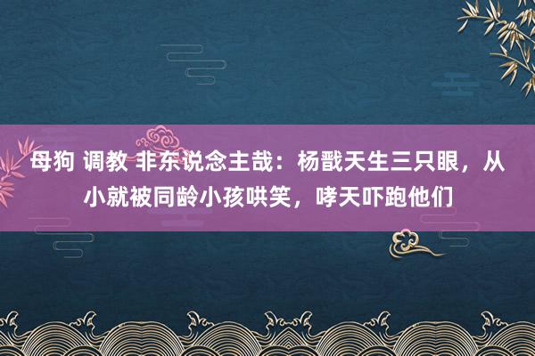 母狗 调教 非东说念主哉：杨戬天生三只眼，从小就被同龄小孩哄笑，哮天吓跑他们
