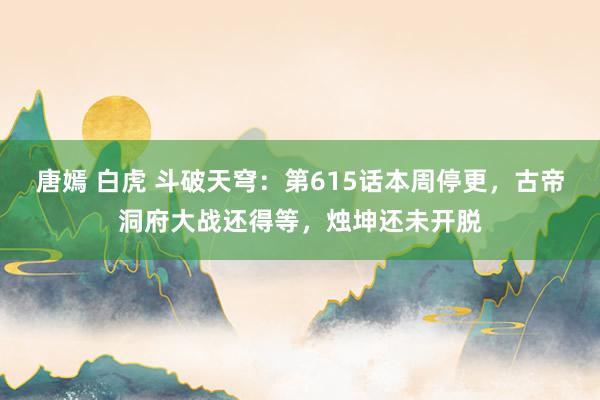 唐嫣 白虎 斗破天穹：第615话本周停更，古帝洞府大战还得等，烛坤还未开脱