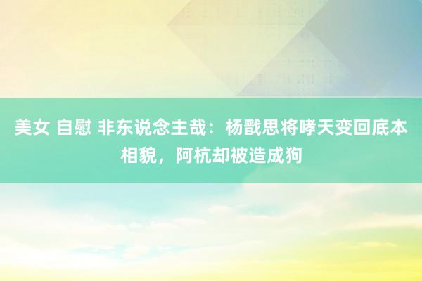 美女 自慰 非东说念主哉：杨戬思将哮天变回底本相貌，阿杭却被造成狗