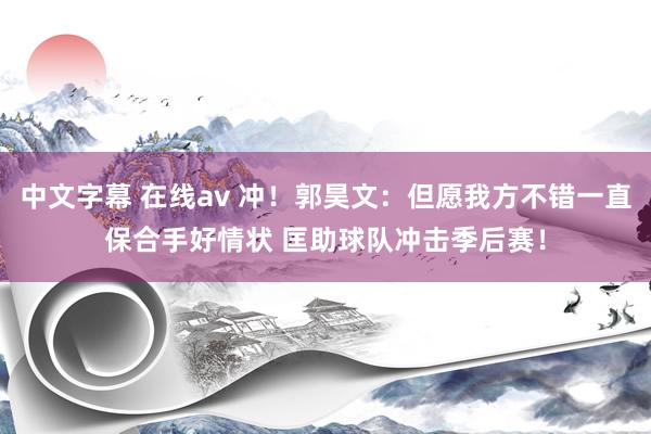 中文字幕 在线av 冲！郭昊文：但愿我方不错一直保合手好情状 匡助球队冲击季后赛！