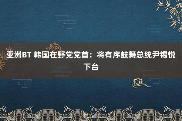 亚洲BT 韩国在野党党首：将有序鼓舞总统尹锡悦下台