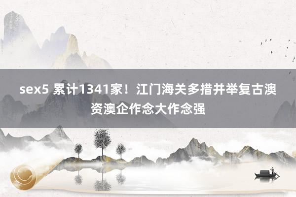sex5 累计1341家！江门海关多措并举复古澳资澳企作念大作念强