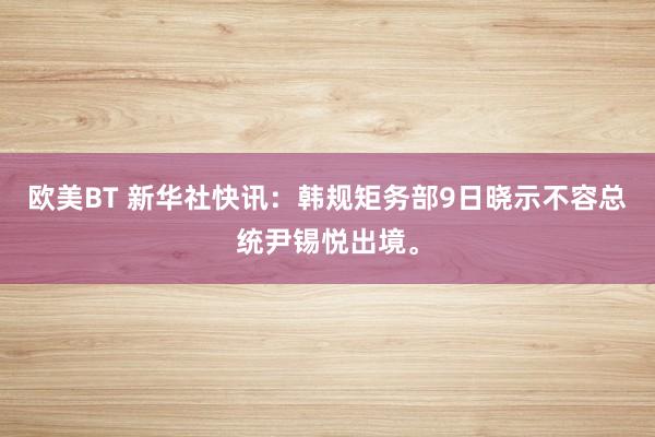 欧美BT 新华社快讯：韩规矩务部9日晓示不容总统尹锡悦出境。