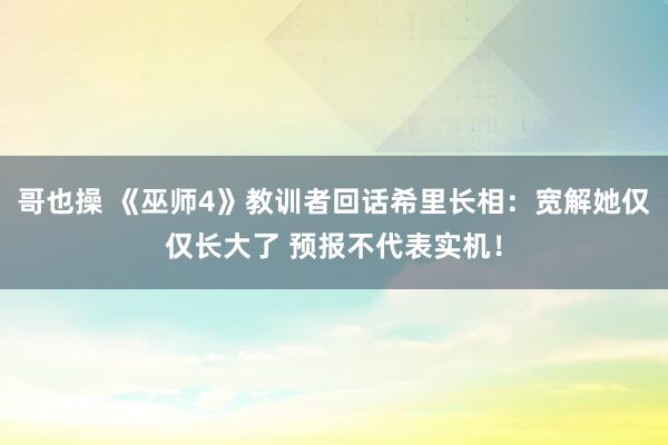 哥也操 《巫师4》教训者回话希里长相：宽解她仅仅长大了 预报不代表实机！