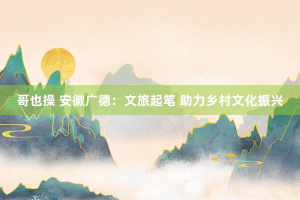 哥也操 安徽广德：文旅起笔 助力乡村文化振兴