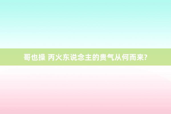 哥也操 丙火东说念主的贵气从何而来?