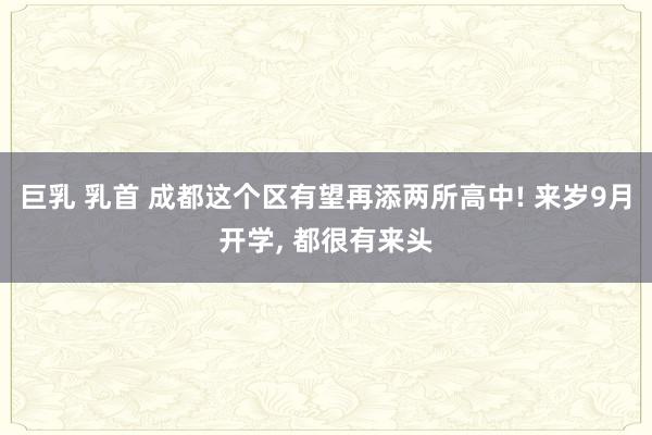 巨乳 乳首 成都这个区有望再添两所高中! 来岁9月开学， 都很有来头