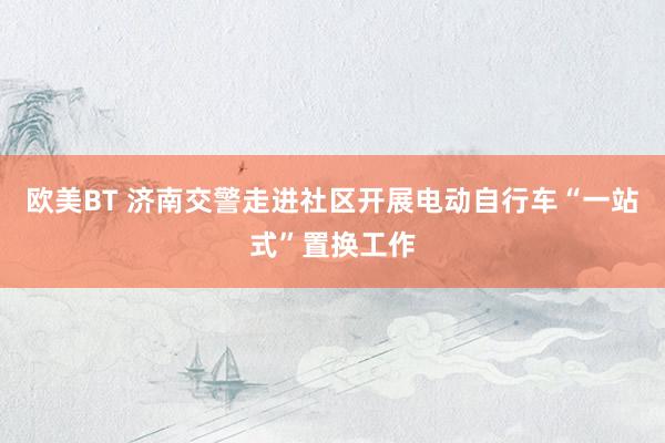 欧美BT 济南交警走进社区开展电动自行车“一站式”置换工作