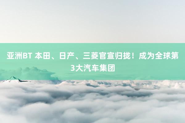 亚洲BT 本田、日产、三菱官宣归拢！成为全球第3大汽车集团
