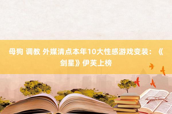 母狗 调教 外媒清点本年10大性感游戏变装：《剑星》伊芙上榜