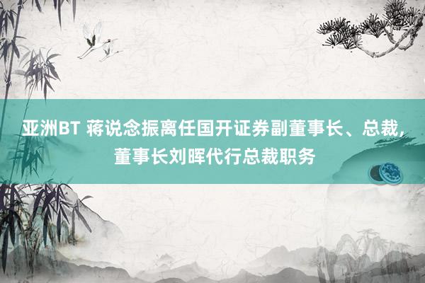 亚洲BT 蒋说念振离任国开证券副董事长、总裁， 董事长刘晖代行总裁职务