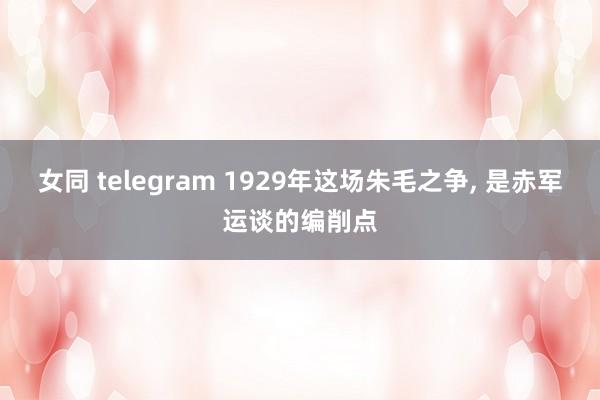 女同 telegram 1929年这场朱毛之争， 是赤军运谈的编削点