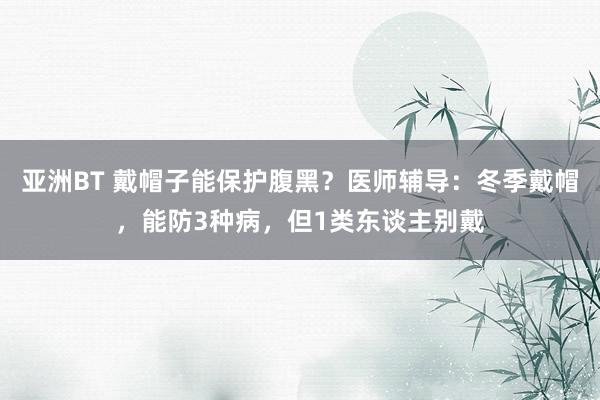 亚洲BT 戴帽子能保护腹黑？医师辅导：冬季戴帽，能防3种病，但1类东谈主别戴