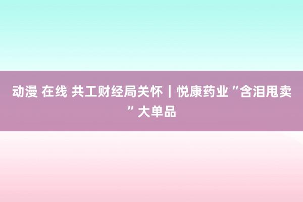 动漫 在线 共工财经局关怀｜悦康药业“含泪甩卖”大单品