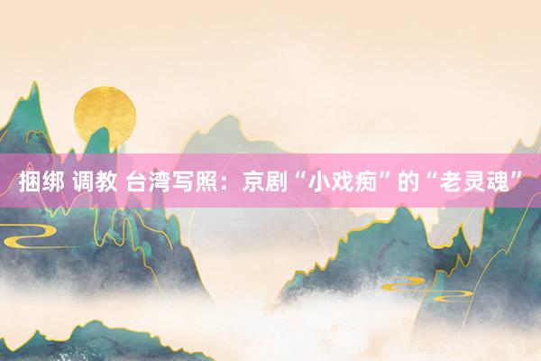 捆绑 调教 台湾写照：京剧“小戏痴”的“老灵魂”