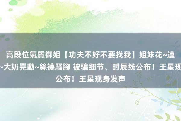 高段位氣質御姐【功夫不好不要找我】姐妹花~連體絲襪~大奶晃動~絲襪騷腳 被骗细节、时辰线公布！王星现身发声