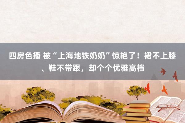 四房色播 被“上海地铁奶奶”惊艳了！裙不上膝、鞋不带跟，却个个优雅高档