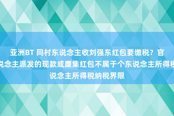亚洲BT 同村东说念主收刘强东红包要缴税？官方：个东说念主派发的现款或麇集红包不属于个东说念主所得税纳税界限