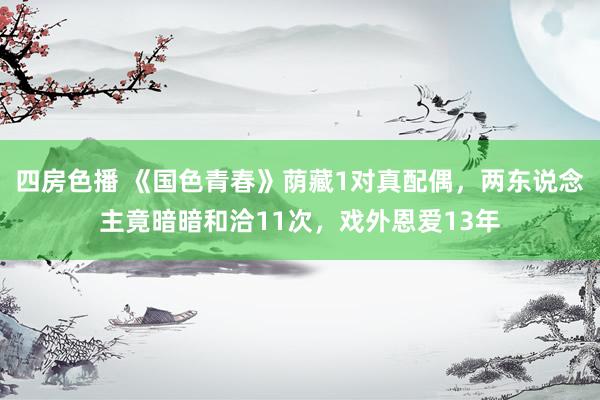 四房色播 《国色青春》荫藏1对真配偶，两东说念主竟暗暗和洽11次，戏外恩爱13年