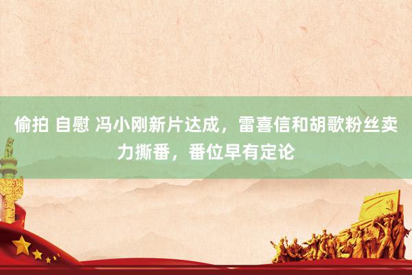 偷拍 自慰 冯小刚新片达成，雷喜信和胡歌粉丝卖力撕番，番位早有定论
