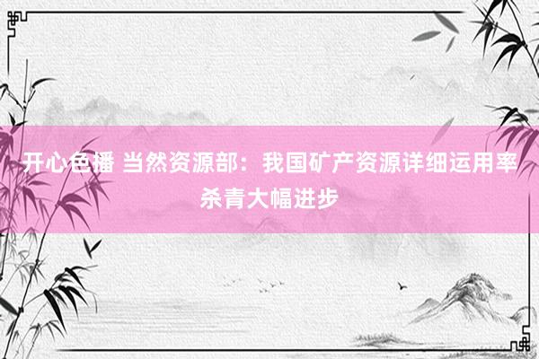 开心色播 当然资源部：我国矿产资源详细运用率杀青大幅进步