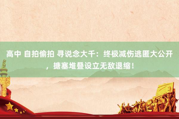 高中 自拍偷拍 寻说念大千：终极减伤逃匿大公开，搪塞堆叠设立无敌退缩！