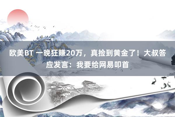 欧美BT 一晚狂赚20万，真捡到黄金了！大叔答应发言：我要给网易叩首