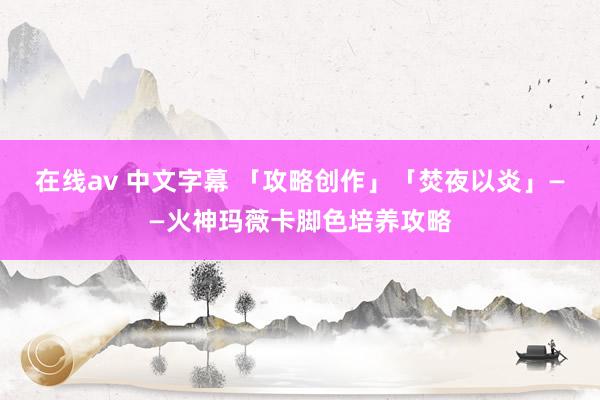 在线av 中文字幕 「攻略创作」「焚夜以炎」——火神玛薇卡脚色培养攻略