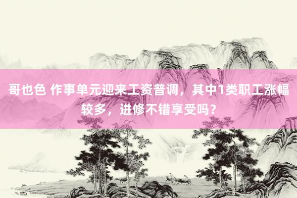 哥也色 作事单元迎来工资普调，其中1类职工涨幅较多，进修不错享受吗？