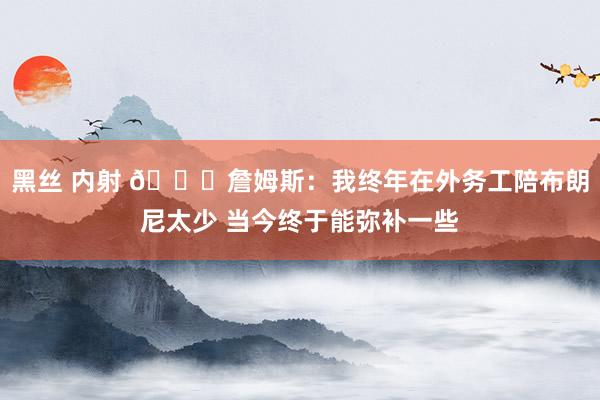 黑丝 内射 🙂詹姆斯：我终年在外务工陪布朗尼太少 当今终于能弥补一些