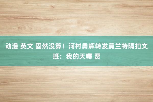 动漫 英文 固然没算！河村勇辉转发莫兰特隔扣文班：我的天哪 贾